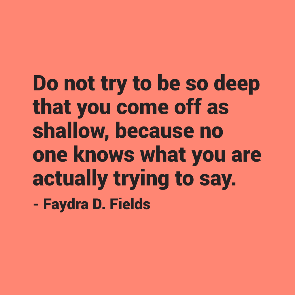 Maximum Axioms for Mental Acuity: Do not try to be so deep that you come off as shallow, because no one knows what you are actually trying to say. - Faydra D. Fields