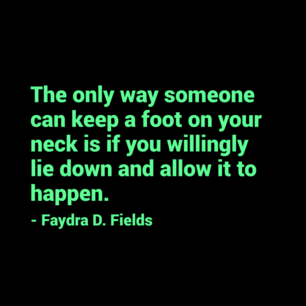 Maximum Axioms for Mental Acuity: The only way someone can keep a foot on your neck is if you willingly lie down and allow it to happen. - Faydra D. Fields