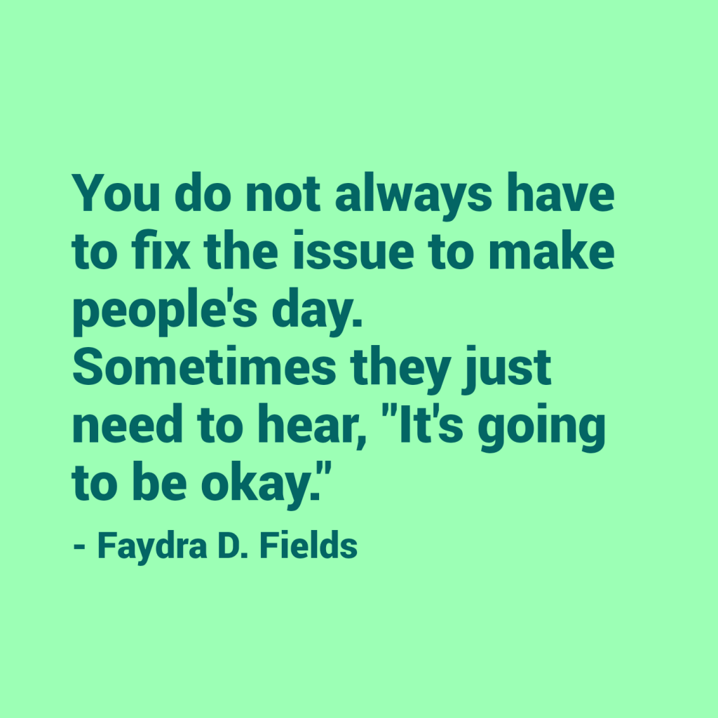 Maximum Axioms for Mental Acuity: You do not always have to fix the issue to make people's day. Sometimes they just need to hear, "It's going to be okay." - Faydra D. Fields