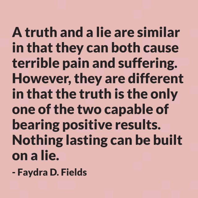 Maximum Axioms for Mental Acuity: A truth and a lie are similar in that they can both cause terrible pain and suffering. However, a truth and a lie are completely different in that the truth is the only one of the two capable of bearing positive results. Nothing lasting can be built on a lie. -Faydra D. Fields