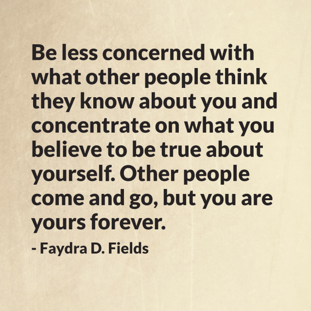 Maximum Axioms for Mental Acuity: Be less concerned with what other people think they know about you and concentrate on what you believe to be true about yourself. Other people come and go, but you are yours forever. -Faydra D. Fields