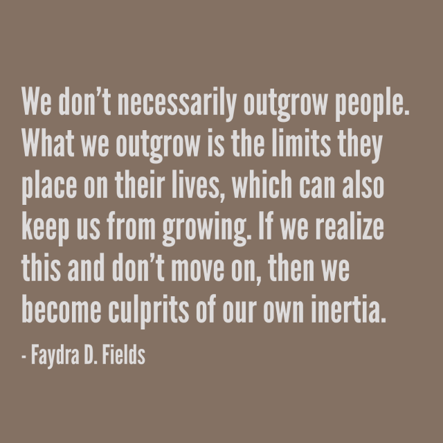 Maximum Axioms for Mental Acuity: We don't necessarily outgrow people. What we outgrow is the limits they place on their lives, which can also keep us from growing. If we realize this and don't move on, then we become culprits of our own inertia. -Faydra D. Fields