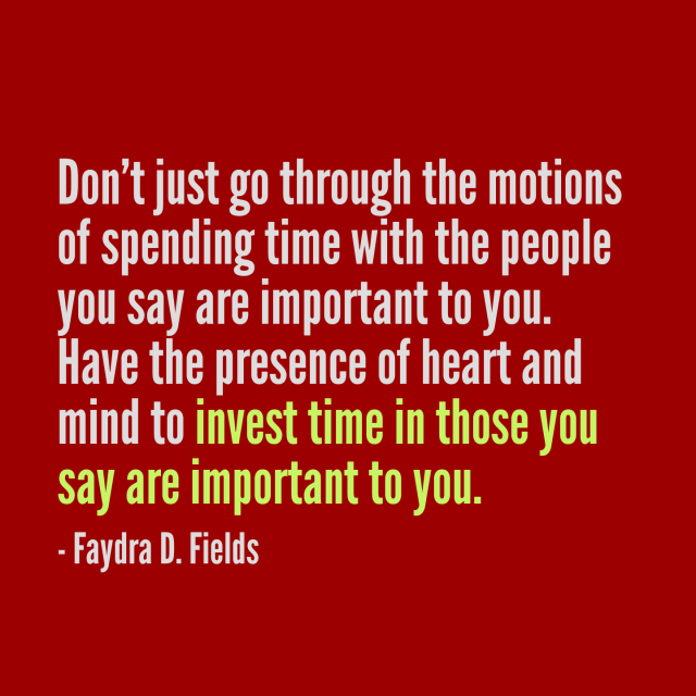 Maximum Axioms for Mental Acuity: Don't just go through the motions of spending time with the people you say are important to you. Have the presence of heart and mind to invest time in those you say are important to you. -Faydra D. Fields