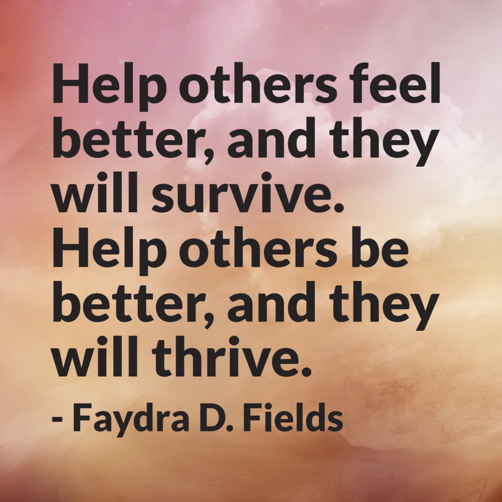 Maximum Axioms for Mental Acuity: Help others feel better, and they will survive. Help others be better, and they will thrive. - Faydra D. Fields