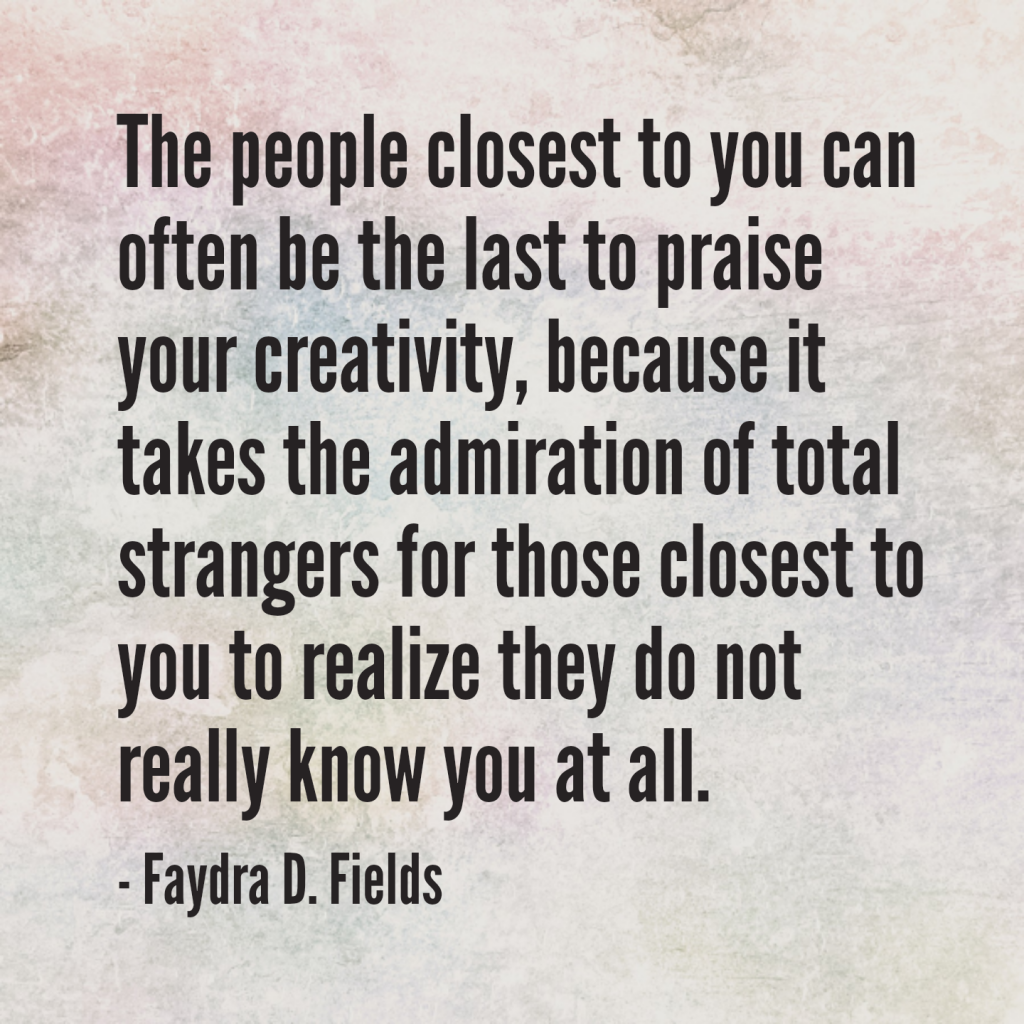 Maximum Axioms for Mental Acuity: The people closest to you can often be the last to praise your creativity, because it takes the admiration of total strangers for those closest to you to realize they do not really know you at all. - Faydra D. Fields