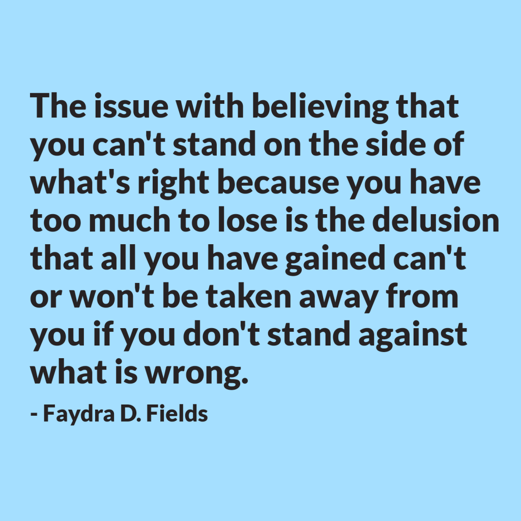 Maximum Axioms for Mental Acuity: The issue with believing that you can't stand on the side of what's right because you have too much to lose is the delusion that all you have gained can't or won't be taken away from you if you don't stand against what is wrong.  -Faydra D. Fields