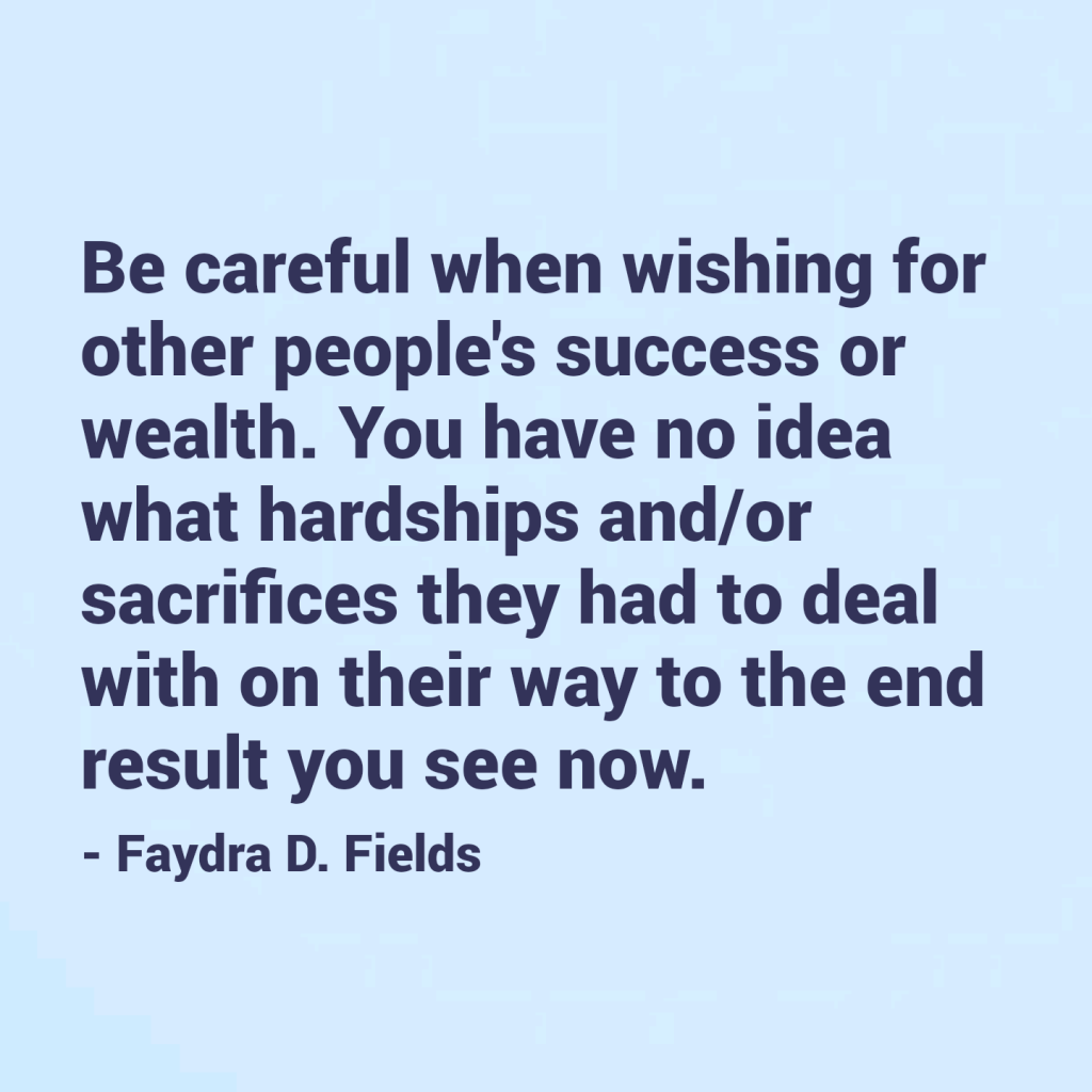 Maximum Axioms for Mental Acuity: Be careful when wishing for other people's success or wealth. You have no idea what hardships and/or sacrifices they had to deal with on their way to the end result you see now. - Faydra D. Fields