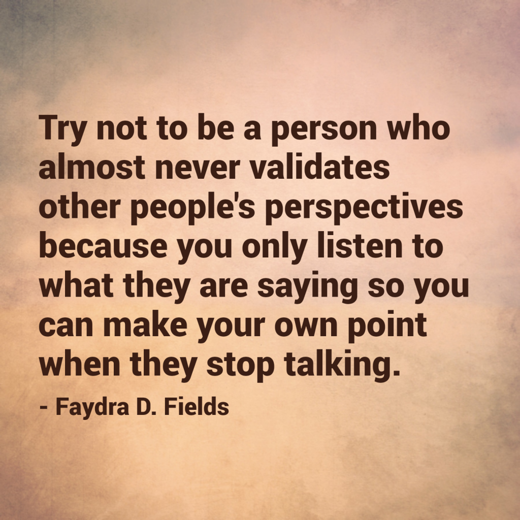 Maximum Axioms for Mental Acuity: Try not to be a person who almost never validates other people's perspectives because you only listen to what they are saying so you can make your own point when they stop talking. - Faydra D. Fields