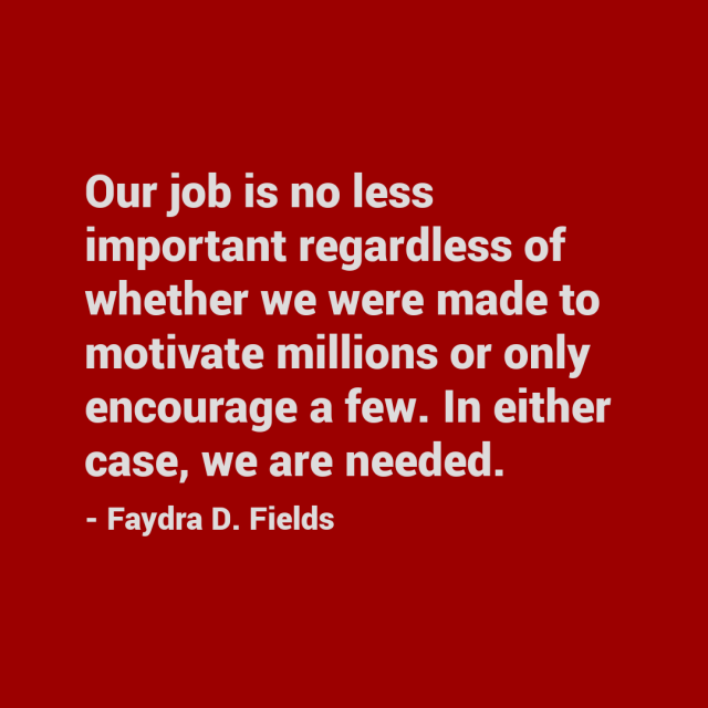 Maximum Axioms for Mental Acuity: Our job is no less important regardless of whether we were made to motivate millions or only encourage a few. In either case, we are needed. - Faydra D. Fields
