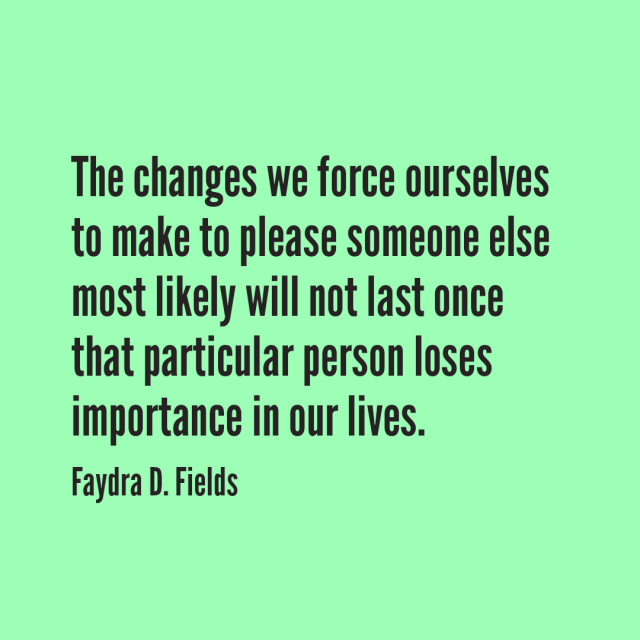 Maximum Axioms for Mental Acuity: The changes we force ourselves to make to please someone else most likely will not last once that particular person loses importance in our lives. - Faydra D. Fields