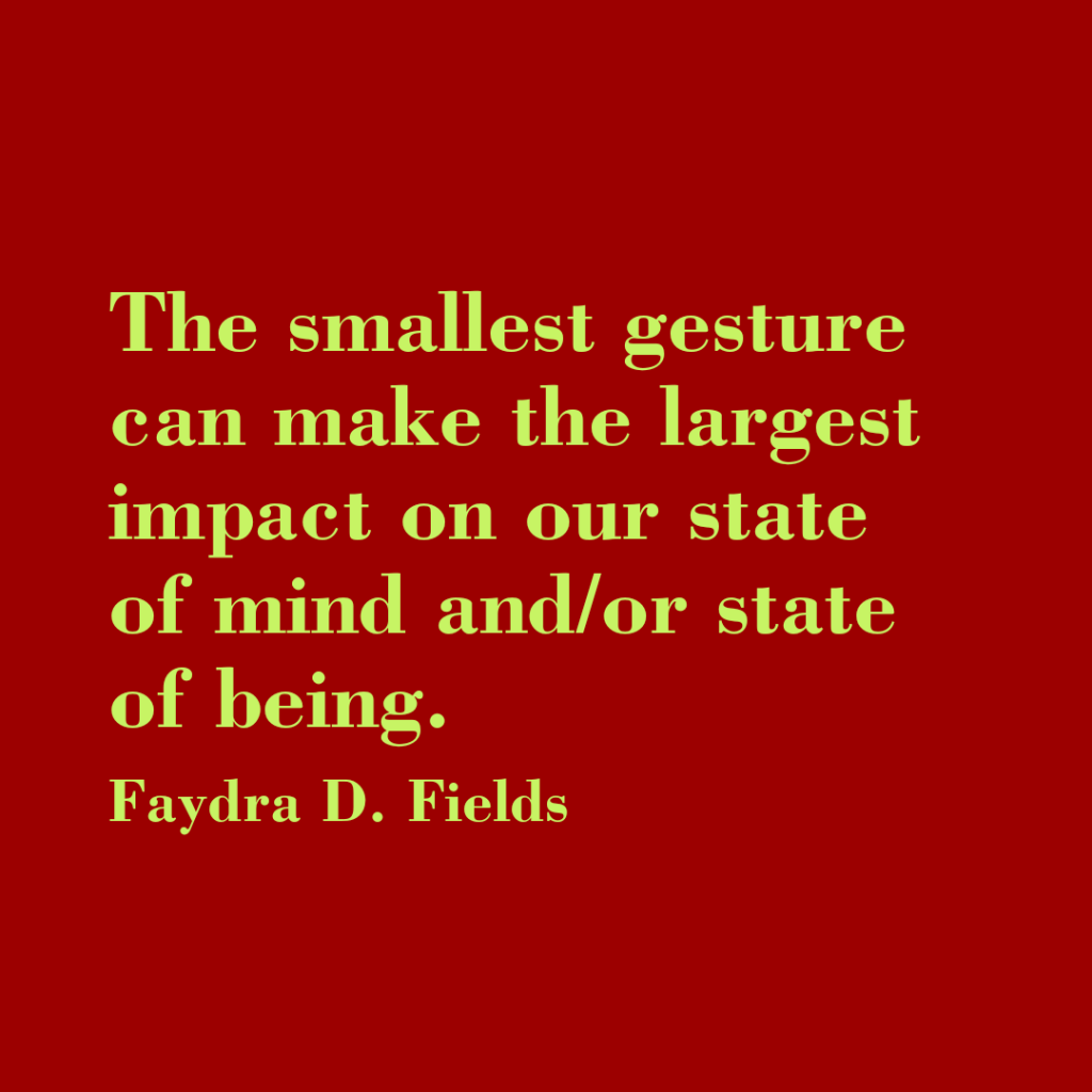 Maximum Axioms for Mental Acuity: The smallest gesture can make the largest impact on our state of mind and/or state of being. - Faydra D. Fields