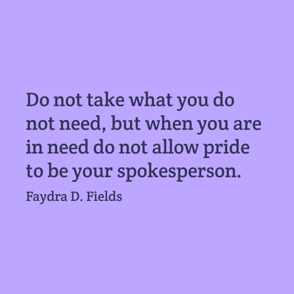 Maximum Axioms for Mental Acuity: Do not take what you do not need, but when you are in need do not allow pride to be your spokeperson. - Faydra D. Fields