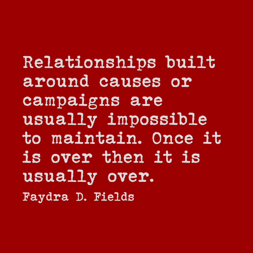 Maximum Axioms for Mental Acuity: Relationships built around causes or campaigns are usually impossible to maintain. Once It is over then it is usually over. - Faydra D. Fields