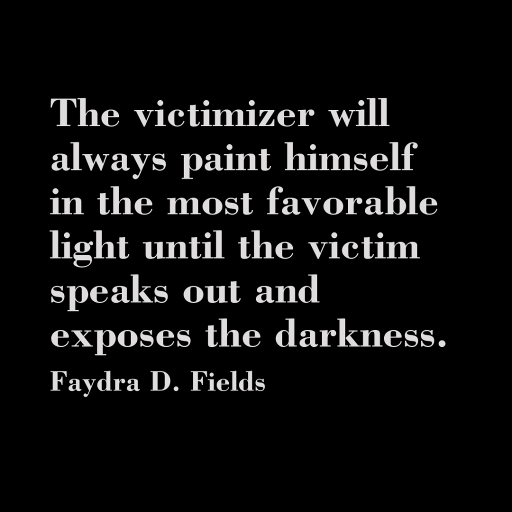 Maximum Axioms for Mental Acuity: The victimizer will always paint himself in the most favorable light until the victim speaks out and exposes the darkness. - Faydra D. Fields