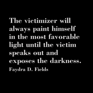 Maximum Axioms for Mental Acuity: The victimizer will always paint himself in the most favorable light until the victim speaks out and exposes the darkness. - Faydra D. Fields