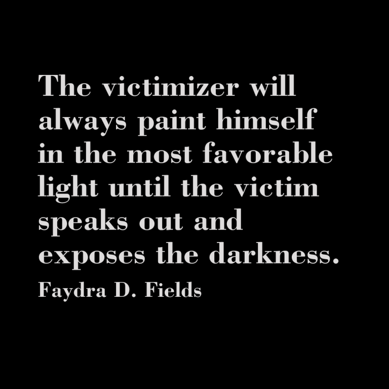 Maximum Axioms for Mental Acuity: The victimizer will always paint himself in the most favorable light until the victim speaks out and exposes the darkness. - Faydra D. Fields