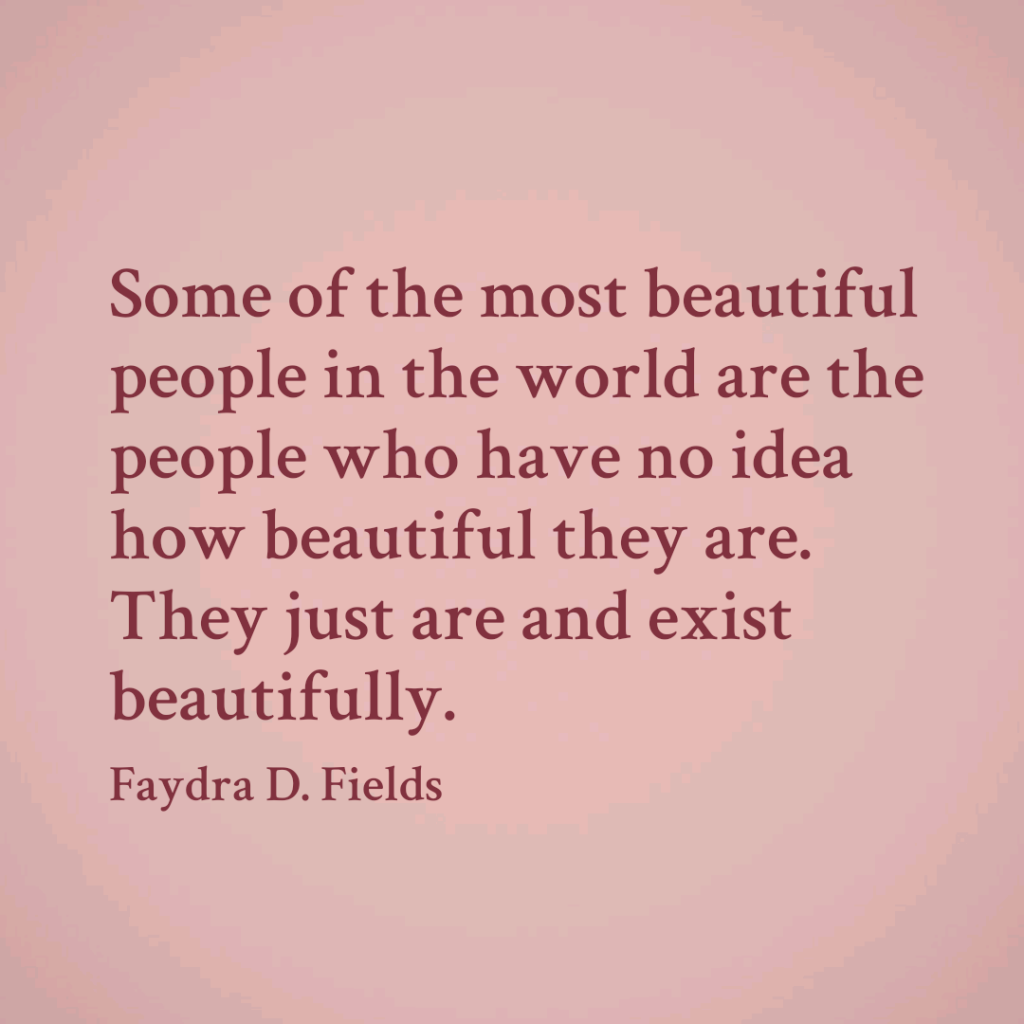 Maximum Axioms for Mental Acuity: Some of the most beautiful people in the world are the people who have no idea how beautiful they are. They just are and exist beautifully. - Faydra D. Fields