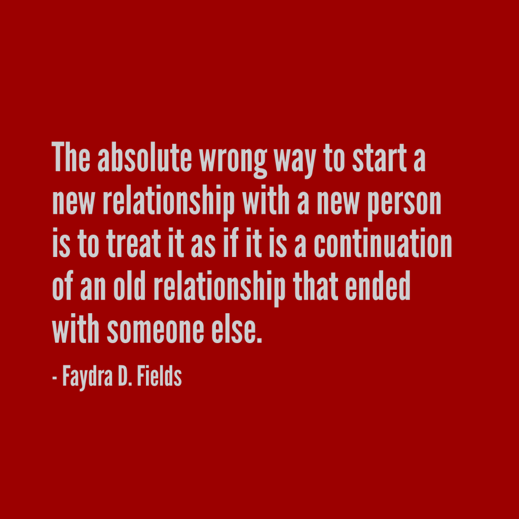 Maximum Axioms for Mental Acuity: The absolute wrong way to start a relationship with a new person is to treat it as if it is a continuation of an old relationship that has already ended with someone else. - Faydra D. Fields