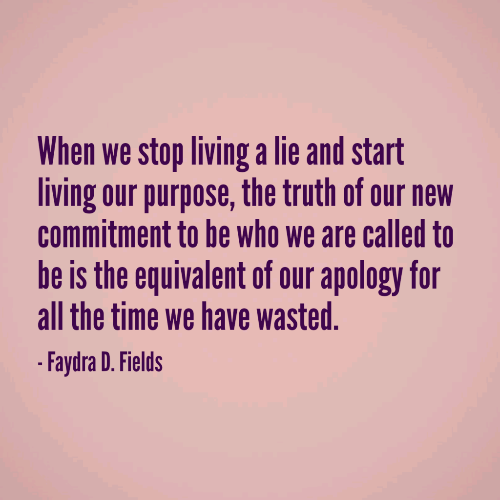 Maximum Axioms for Mental Acuity: When we stop living a lie and start living our purpose, the truth of our new commitment to be who we are called to be is the equivalent of our apology for the time we have wasted. - Faydra D. Fields