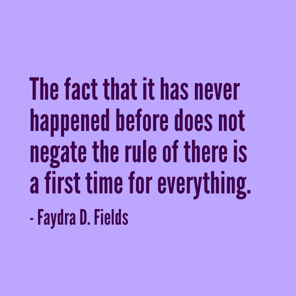 Maximum Axioms for Mental Acuity: The fact that is has never happened before does not negate the rule of there is a first time for everything.. - Faydra D. Fields