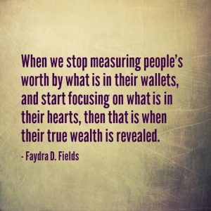 Maxium Axioms for Mental Acuity: When we stop measuring people's worth by what is in their wallets, and start focusing on what is in their hearts, then that is when their true wealth is revealed. - Faydra D. Fields