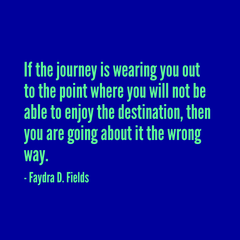 Maximum Axioms for Mental Acuity: If the journey is wearing you out to the point where you will not be able to enjoy the destination, then you are going about it the wrong way. - Faydra D. Fields