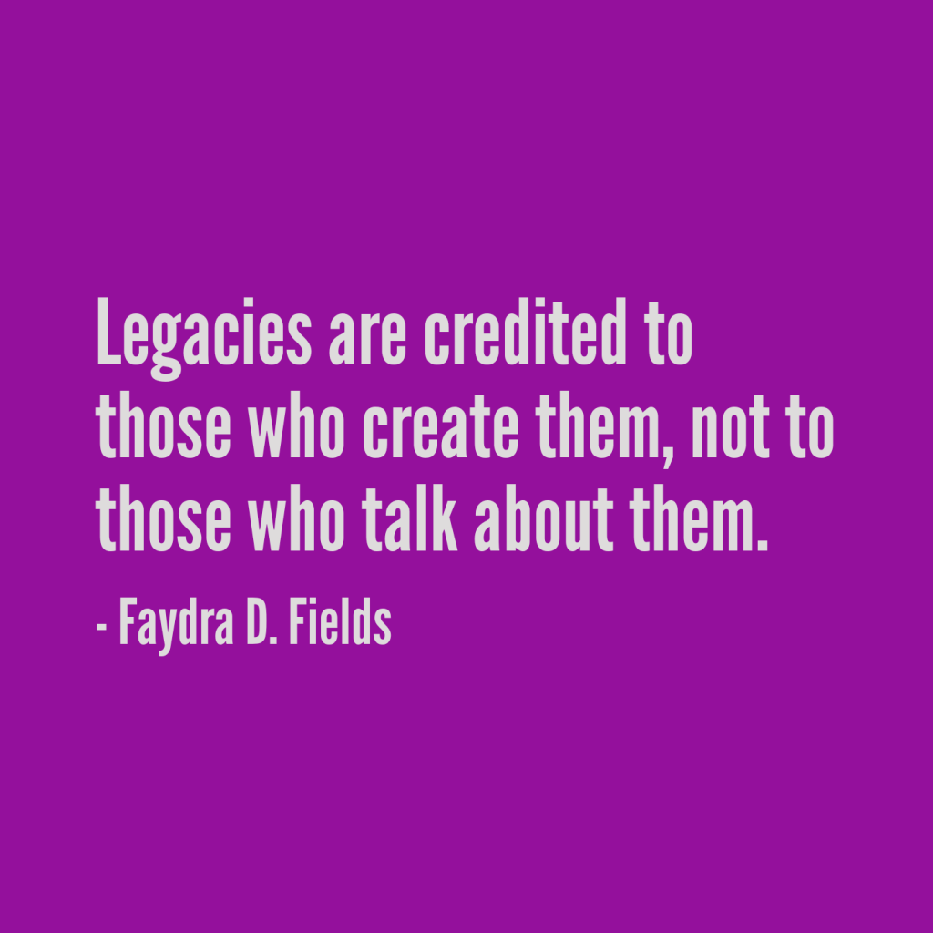 Maximum Axioms for Mental Acuity: Legacies are credited to those who create them, not to those who talk about them. - Faydra D. Fields