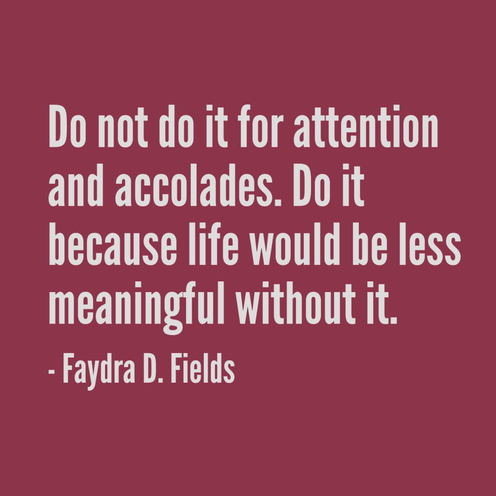 Maximum Axioms for Mental Acuity: Do not do it for attention and accolades. Do it because life would be less meaningful without it. - Faydra D. Fields