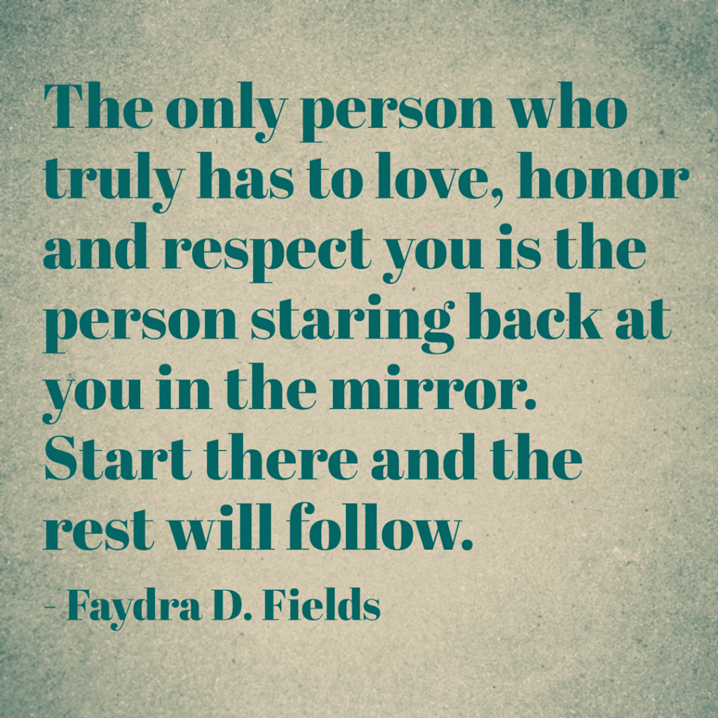 Maximum Axioms for Mental Acuity: The only person who truly has to love, honor and respect you is the person staring back at you in the mirror. Start there and the rest will follow. - Faydra D. Fields