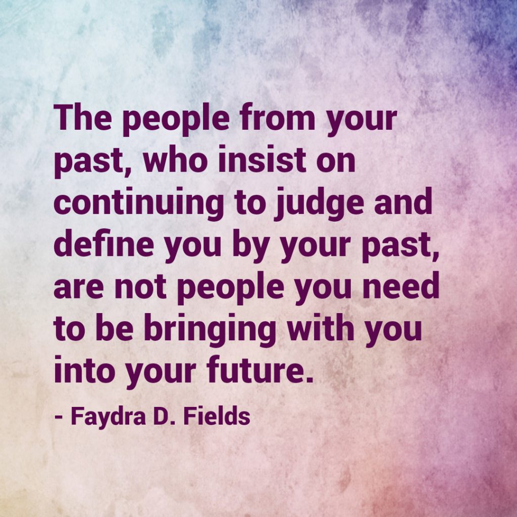 Maximum Axioms for Mental Acuity: The people from your past, who insist on continuing to judge and define you by your past, are not people you need to be bringing with you into your future. - Faydra D. Fields