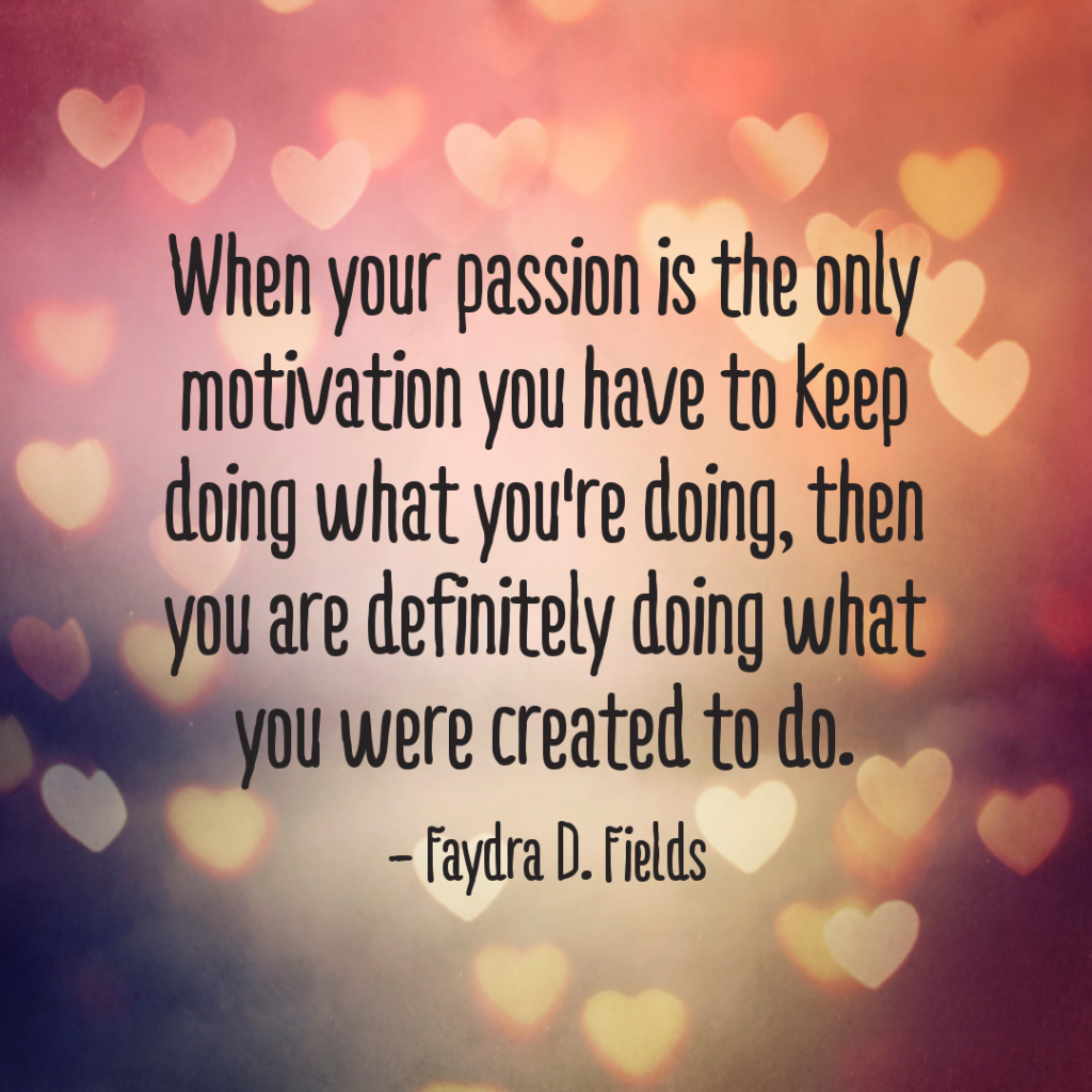Maximum Axioms for Mental Acuity: When your passion is the only motivation you have to keep doing what you are doing, then you are definitely doing what you were created to do. - Faydra D. Fields