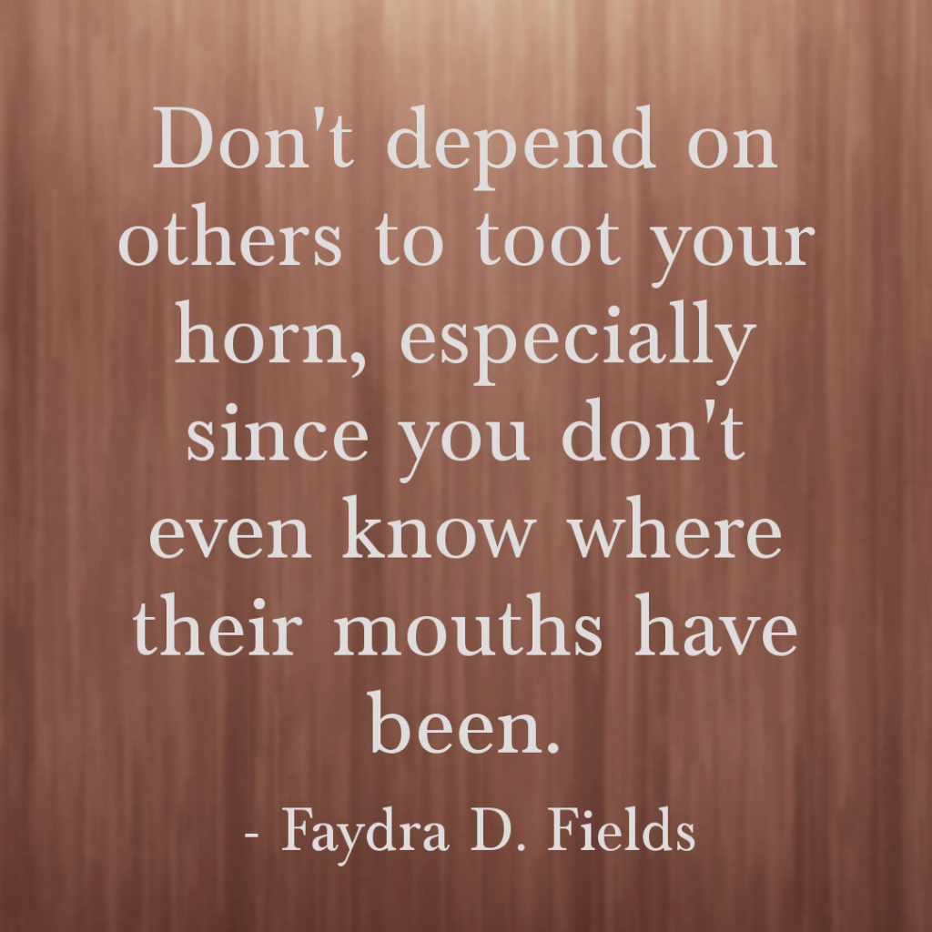 Maximum Axioms for Mental Acuity: Do not depend on others to toot your horn, especially since you do not even know where their mouths have been. - Faydra D. Fields