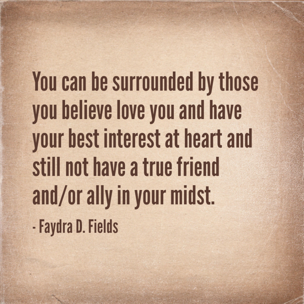 Maximum Axioms for Mental Acuity: You can be surrounded by those you believe love you and have your best interest at heart and still not have a true friend and/or ally in your midst. - Faydra D. Fields