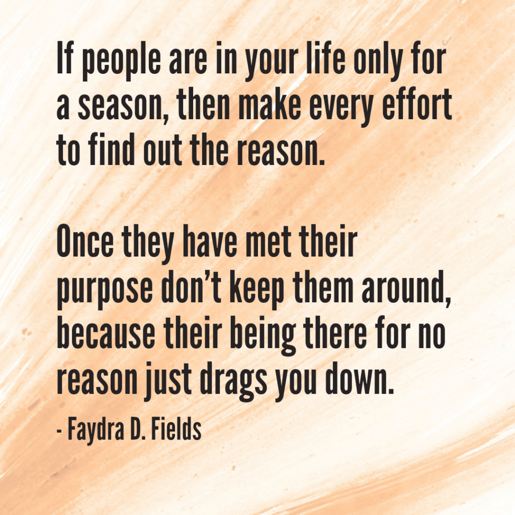 Maximum Axioms for Mental Acuity: If people are in your life only for a season, then make every effort to find out the reason. Once they have met their purpose don't keep them around, because their being there for no reason just drags you down. - Faydra D. Fields