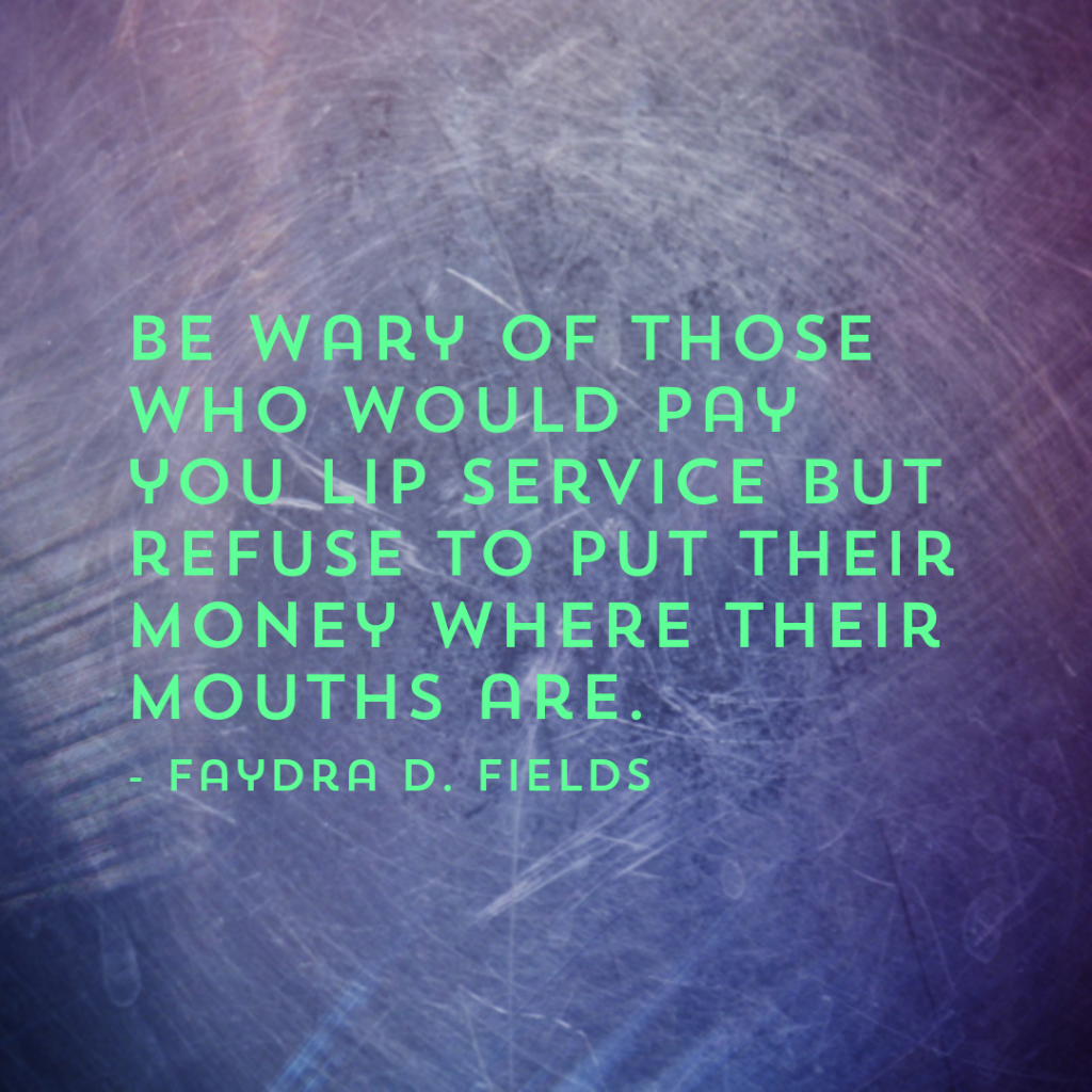 Maximum Axioms for Mental Acuity: Be wary of those who would pay you lip service but refuse to put their money where their mouths are. - Faydra D. Fields