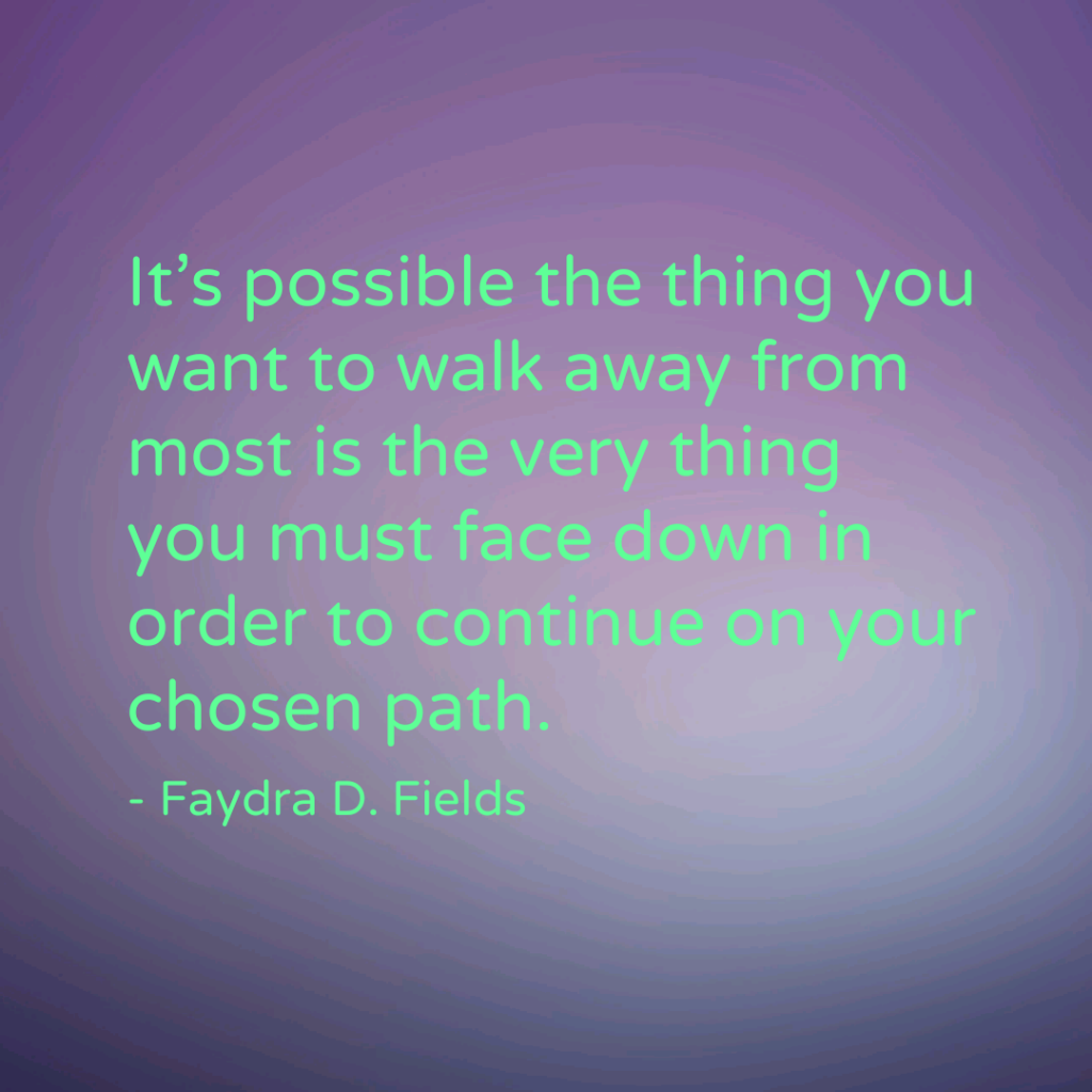 Maximum Axioms for Mental Acuity: It's possible the thing you want to walk away from most is the very thing you must face down in order to continue on your chosen path. -Faydra D. Fields