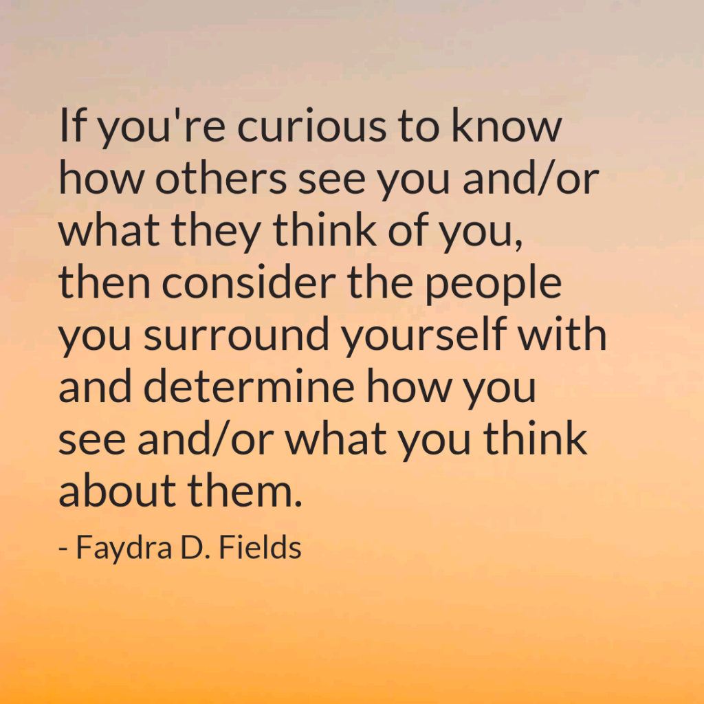 Maximum Axioms for Mental Acuity: If you're curious to know how others see you and/or what they think of you, then consider the people you surround yourself with and determine how you see and/or what you think about them. -Faydra D. Fields
