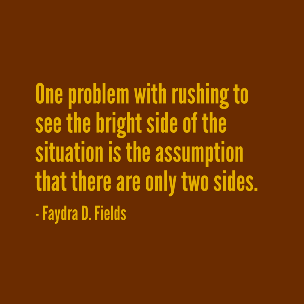 Maximum Axioms for Mental Acuity: One problem with rushing to see the bright side of the situation is the assumption that there are only two sides. -Faydra D. Fields