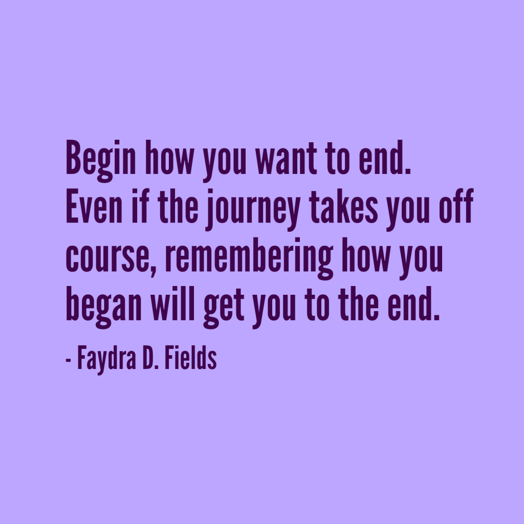 Maximum Axioms for Mental Acuity: Begin how you want to end. Even if the journey takes you off course, remembering how you began will get you to the end. -Faydra D. Fields