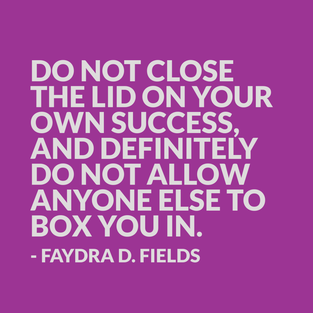 Maximum Axioms for Mental Acuity: Do not close the lid on your own success, and definitely do not allow anyone else to box you in. -Faydra D. Fields