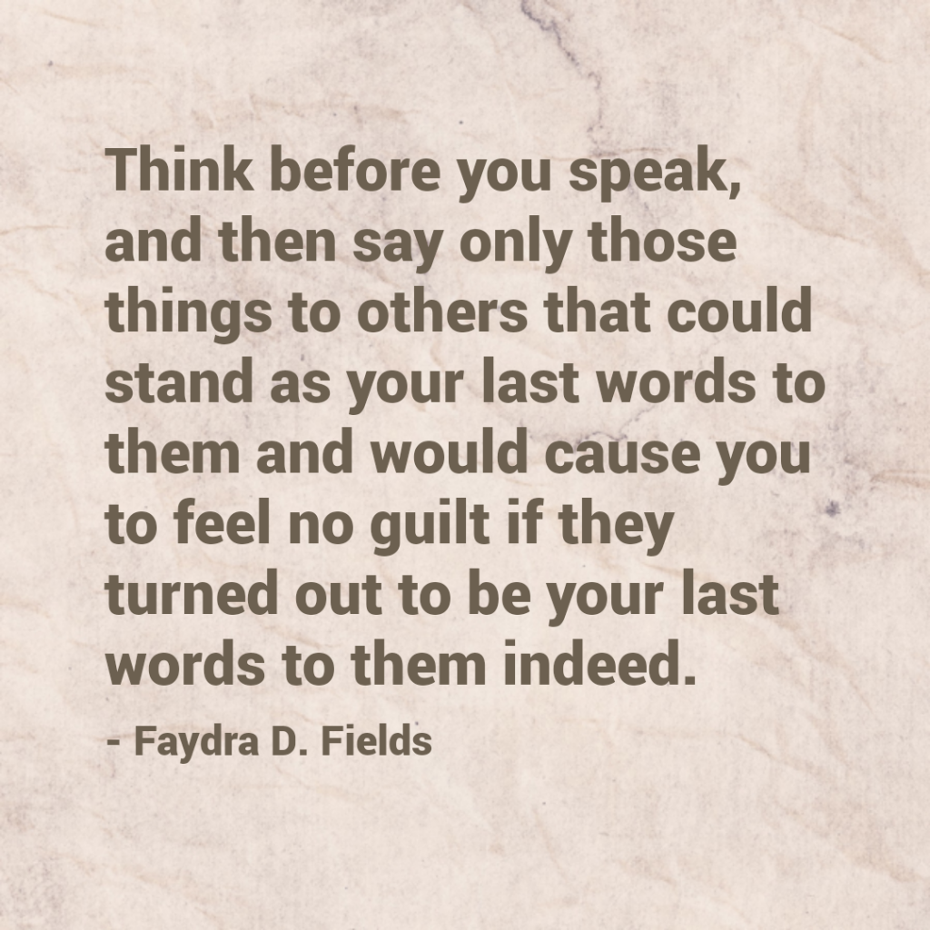 Maximum Axioms for Mental Acuity: Think before you speak, and then say only those things to others that could stand as your last words to them and would cause you to feel no guilt if they turned out to be your last words to them indeed. -Faydra D. Fields