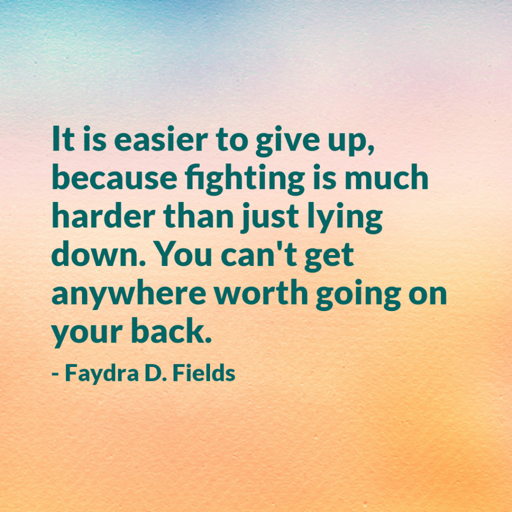 Maximum Axioms for Mental Acuity: It is easier to give up, because fighting is much harder than just lying down. You con't get anywhere worth going on your back. -Faydra D. Fields