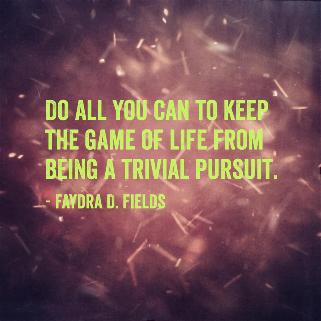 Maximum Axioms for Mental Acuity: Do all you can to keep the game of life from being a trivial pursuit. -Faydra D. Fields