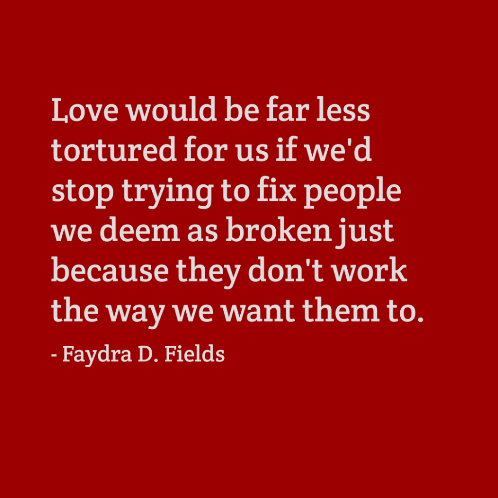 Maximum Axioms for Mental Acuity: Love would be far less tortured for us if we'd stop trying to fix people we deem as broken just because they don't work the way we want them to. -Faydra D. Fields