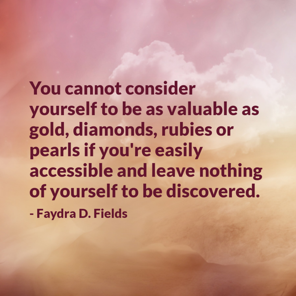 Maximum Axioms for Mental Acuity: You cannot consider yourself to be as valuable as gold, diamonds, rubies or pearls if you're easily accessible and leave nothing of yourself to be discovered. -Faydra D. Fields