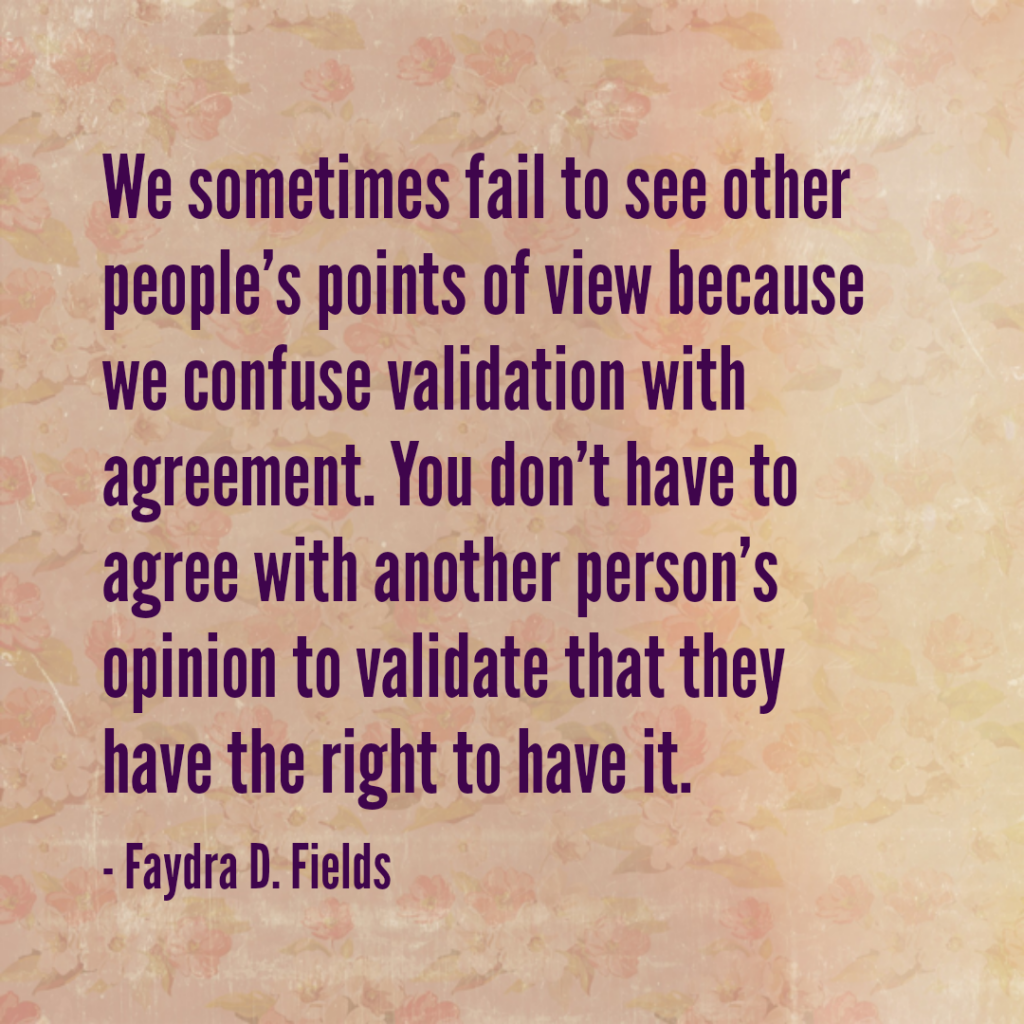 Maximum Axioms for Mental Acuity: We sometimes fail to see other people's point of view because we confuse validation with agreement. You don't have to agree with another person's opinion to validate that they have the right to have it. -Faydra D. Fields