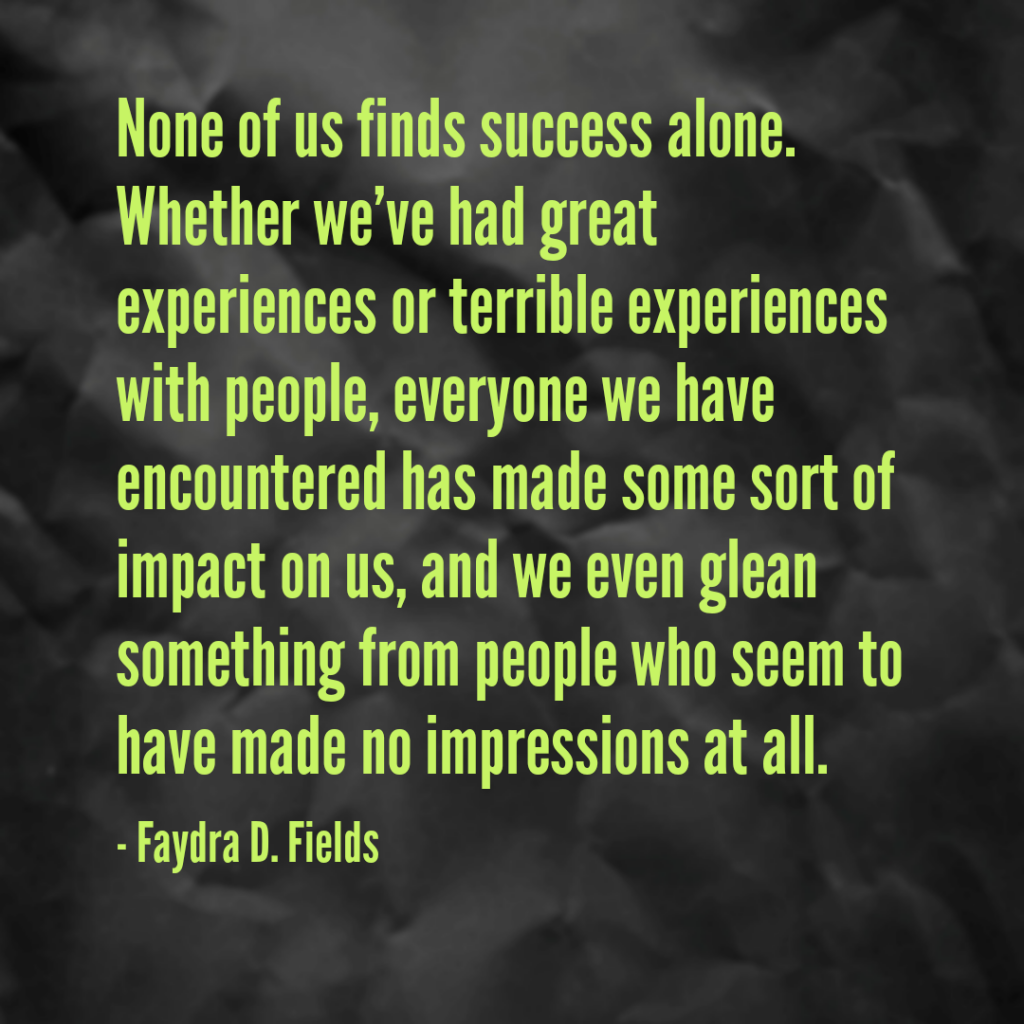 Maximum Axioms for Mental Acuity: None of us finds success alone. Whether we've had great experiences or terrible experiences with people, everyone we have encountered has made some sort of impact on us, and we even glean something from people who seem to have made no impressions at all. -Faydra D. Fields