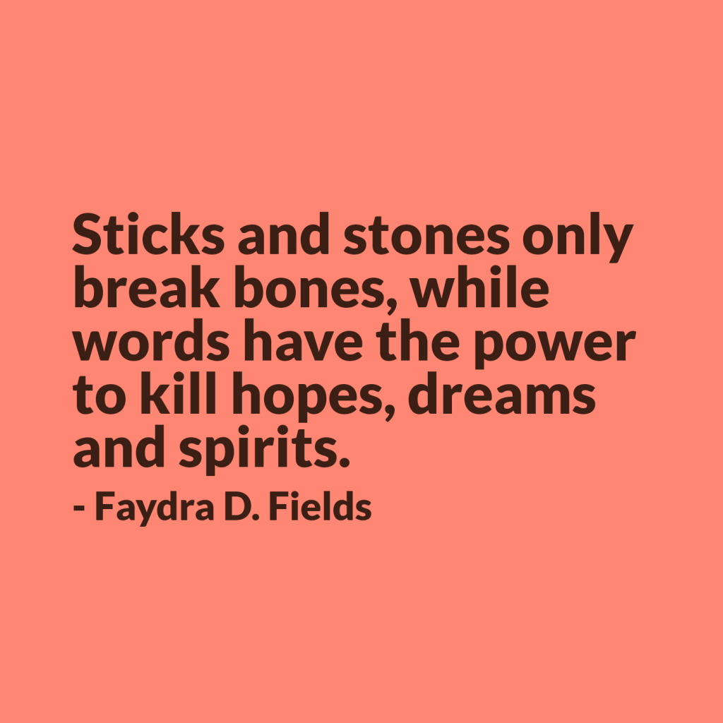 Maximum Axioms for Mental Acuity: Sticks and stones only break bones, while words have the power to kill hopes, dreams and spirits. -Faydra D. Fields
