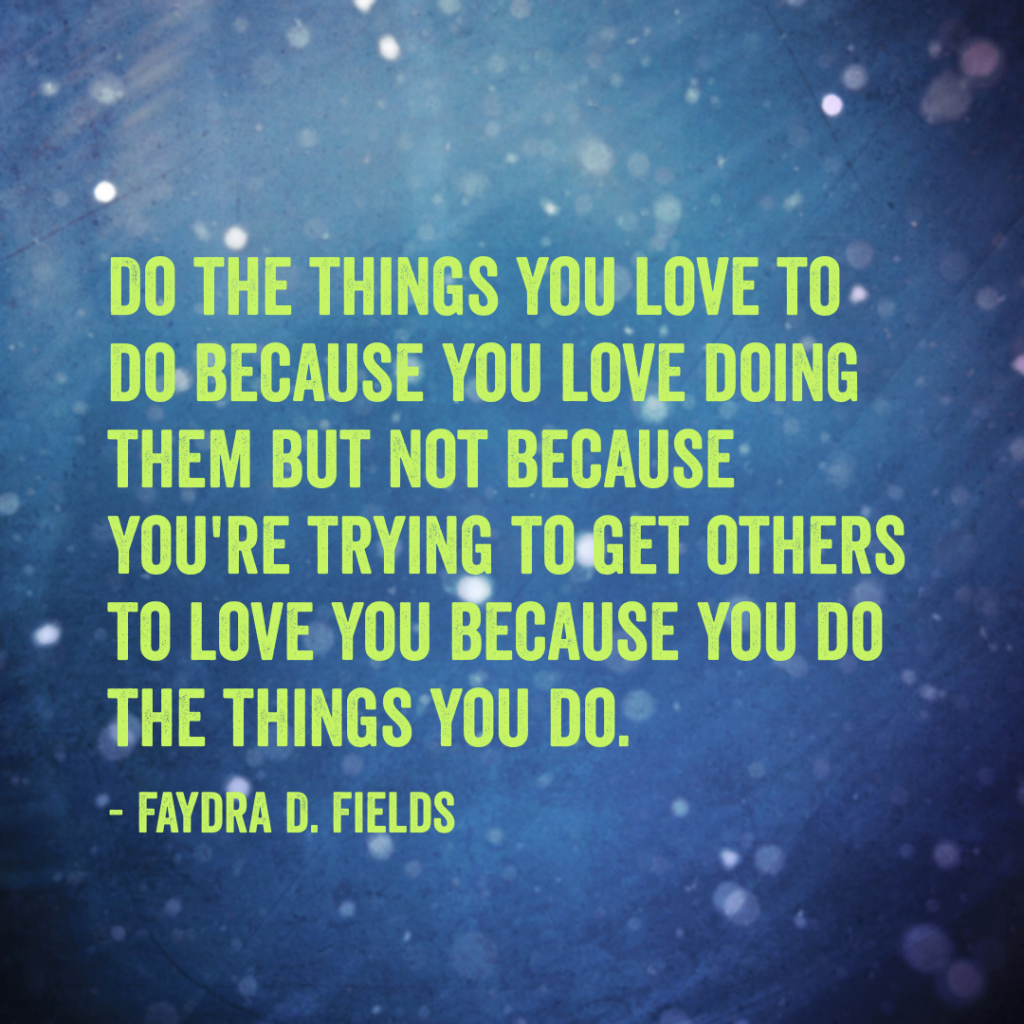 Maximum Axioms for Mental Acuity: Do the things you love to do because you love doing them but not because you're trying to get others to love you because you do the things you do. -Faydra D. Fields