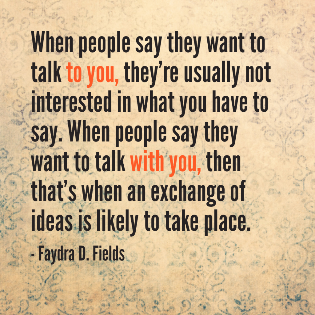 Maximum Axioms for Mental Acuity: When people say they want to talk to you, they're usually not interested in what you have to say. When people say they want to talk with you, then that's when an exchange of ideas is likely to take place. -Faydra D. Fields